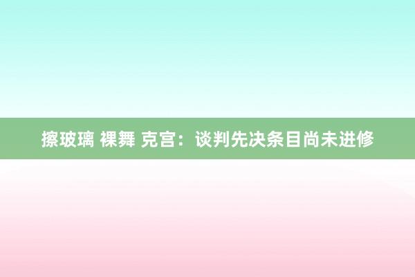 擦玻璃 裸舞 克宫：谈判先决条目尚未进修