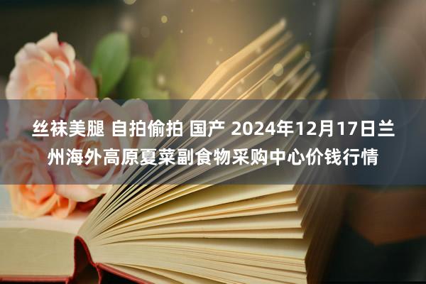 丝袜美腿 自拍偷拍 国产 2024年12月17日兰州海外高原夏菜副食物采购中心价钱行情