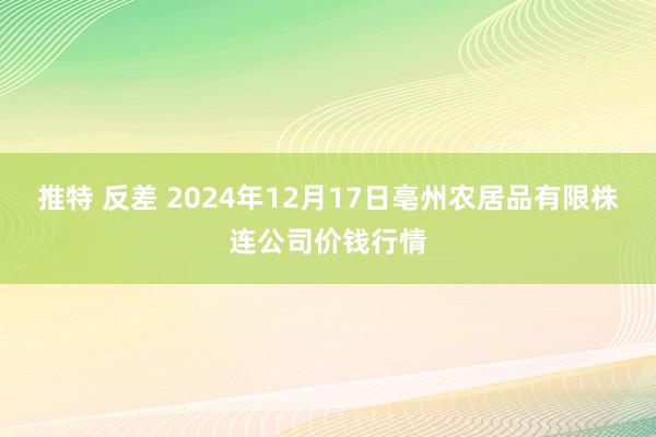 推特 反差 2024年12月17日亳州农居品有限株连公司价钱行情