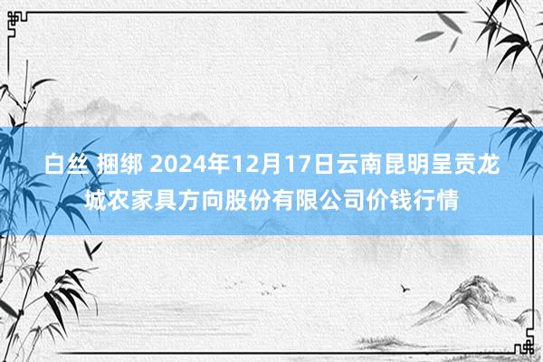 白丝 捆绑 2024年12月17日云南昆明呈贡龙城农家具方向股份有限公司价钱行情