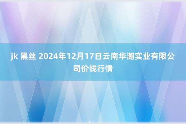 jk 黑丝 2024年12月17日云南华潮实业有限公司价钱行情