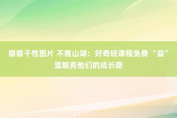 狠狠干性图片 不雅山湖：好奇班课程免费 “益”滥觞亮他们的成长路