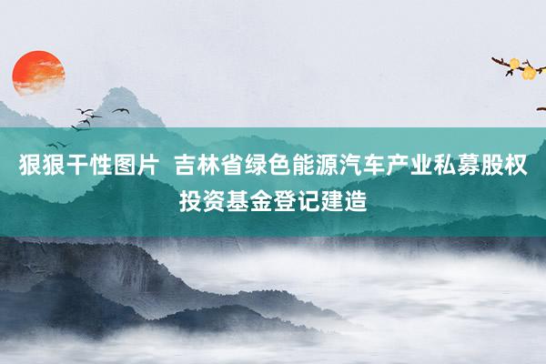 狠狠干性图片  吉林省绿色能源汽车产业私募股权投资基金登记建造