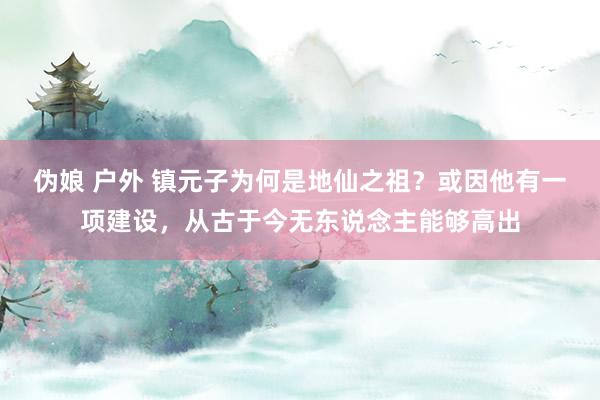 伪娘 户外 镇元子为何是地仙之祖？或因他有一项建设，从古于今无东说念主能够高出