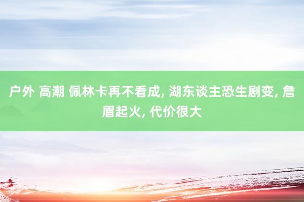 户外 高潮 佩林卡再不看成， 湖东谈主恐生剧变， 詹眉起火， 代价很大