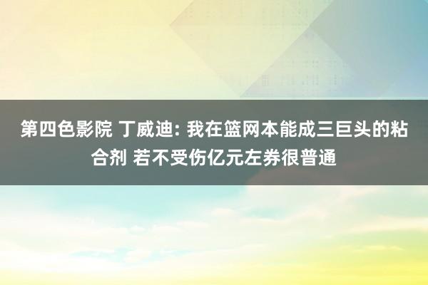 第四色影院 丁威迪: 我在篮网本能成三巨头的粘合剂 若不受伤亿元左券很普通