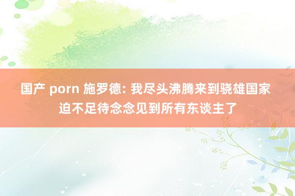 国产 porn 施罗德: 我尽头沸腾来到骁雄国家 迫不足待念念见到所有东谈主了