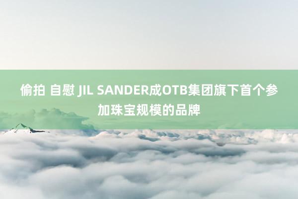 偷拍 自慰 JIL SANDER成OTB集团旗下首个参加珠宝规模的品牌