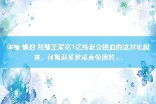 体检 偷拍 和赌王家花1亿给老公换血的这对比起来，何猷君奚梦瑶真像假的…