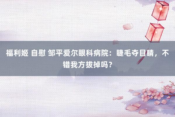 福利姬 自慰 邹平爱尔眼科病院：睫毛夺目睛，不错我方拔掉吗？