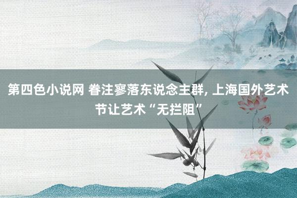 第四色小说网 眷注寥落东说念主群， 上海国外艺术节让艺术“无拦阻”