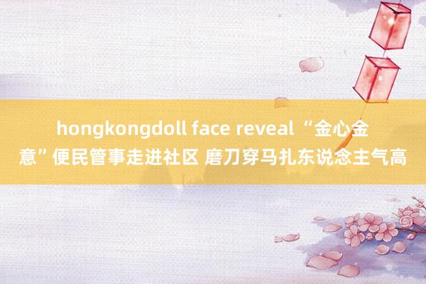 hongkongdoll face reveal “金心金意”便民管事走进社区 磨刀穿马扎东说念主气高