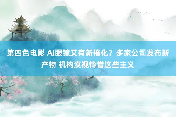 第四色电影 AI眼镜又有新催化？多家公司发布新产物 机构漠视怜惜这些主义