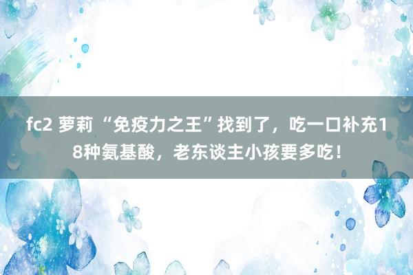 fc2 萝莉 “免疫力之王”找到了，吃一口补充18种氨基酸，老东谈主小孩要多吃！