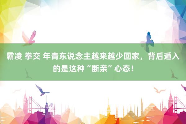 霸凌 拳交 年青东说念主越来越少回家，背后遁入的是这种“断亲”心态！