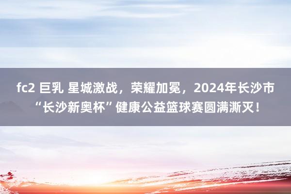 fc2 巨乳 星城激战，荣耀加冕，2024年长沙市“长沙新奥杯”健康公益篮球赛圆满澌灭！