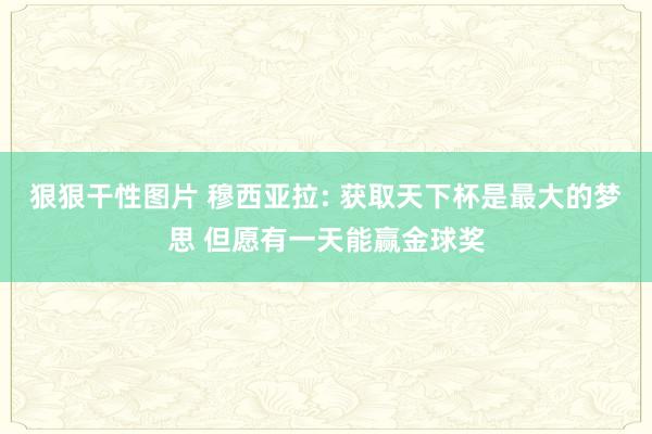 狠狠干性图片 穆西亚拉: 获取天下杯是最大的梦思 但愿有一天能赢金球奖