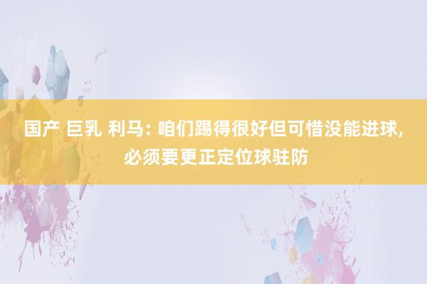 国产 巨乳 利马: 咱们踢得很好但可惜没能进球， 必须要更正定位球驻防