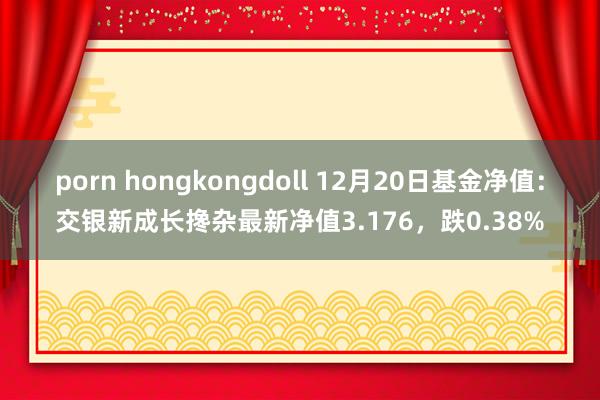 porn hongkongdoll 12月20日基金净值：交银新成长搀杂最新净值3.176，跌0.38%