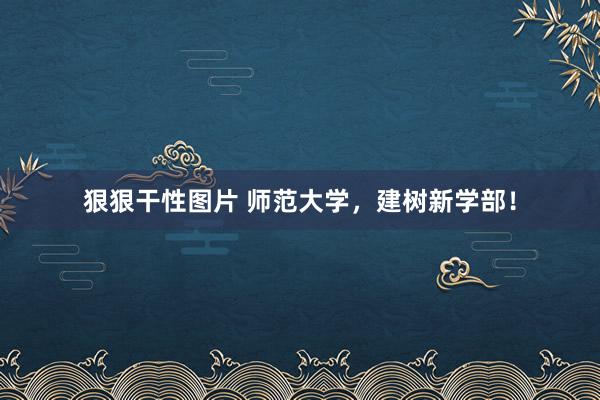 狠狠干性图片 师范大学，建树新学部！