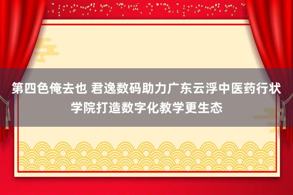 第四色俺去也 君逸数码助力广东云浮中医药行状学院打造数字化教学更生态