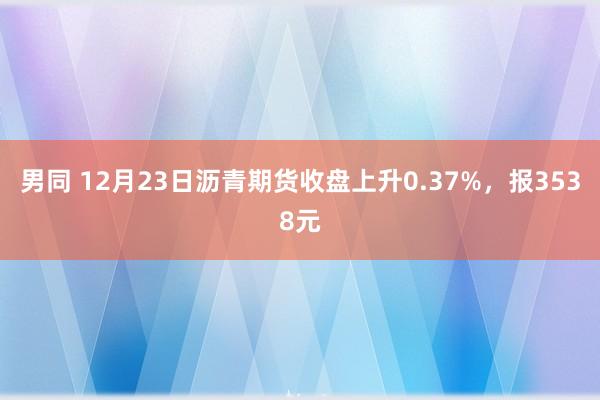 男同 12月23日沥青期货收盘上升0.37%，报3538元