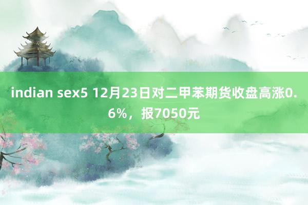 indian sex5 12月23日对二甲苯期货收盘高涨0.6%，报7050元