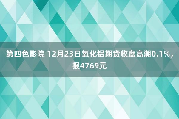 第四色影院 12月23日氧化铝期货收盘高潮0.1%，报4769元