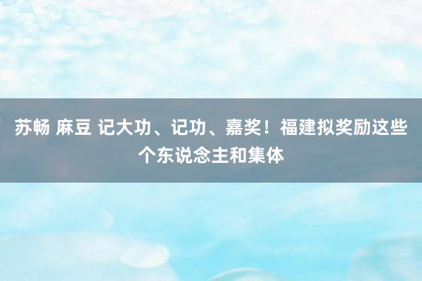 苏畅 麻豆 记大功、记功、嘉奖！福建拟奖励这些个东说念主和集体