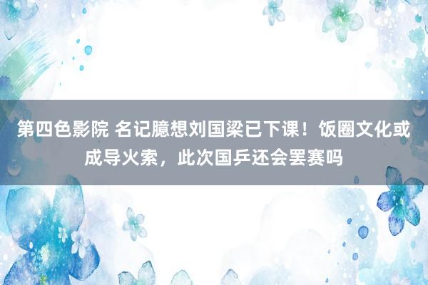 第四色影院 名记臆想刘国梁已下课！饭圈文化或成导火索，此次国乒还会罢赛吗