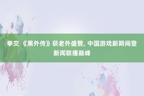 拳交 《黑外传》获老外盛赞， 中国游戏新期间登新闻联播巅峰