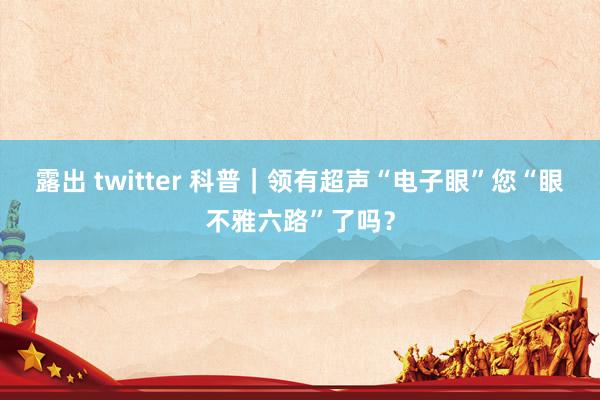 露出 twitter 科普｜领有超声“电子眼”您“眼不雅六路”了吗？