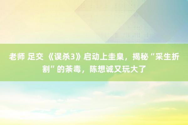 老师 足交 《误杀3》启动上圭臬，揭秘“采生折割”的荼毒，陈想诚又玩大了