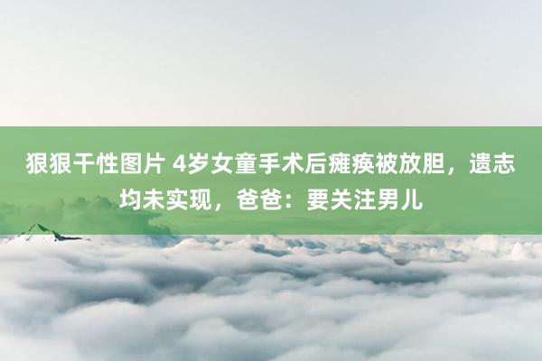 狠狠干性图片 4岁女童手术后瘫痪被放胆，遗志均未实现，爸爸：要关注男儿