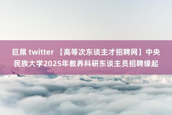 巨屌 twitter 【高等次东谈主才招聘网】中央民族大学2025年教养科研东谈主员招聘缘起