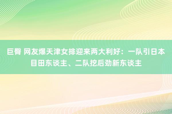 巨臀 网友爆天津女排迎来两大利好：一队引日本目田东谈主、二队挖后劲新东谈主