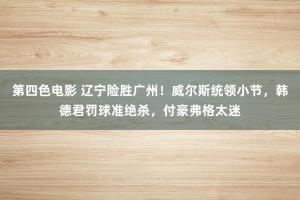 第四色电影 辽宁险胜广州！威尔斯统领小节，韩德君罚球准绝杀，付豪弗格太迷