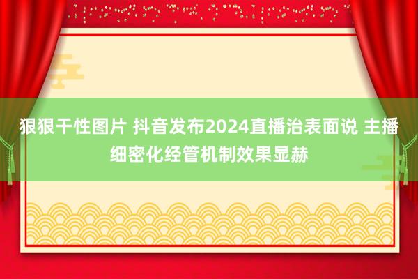 狠狠干性图片 抖音发布2024直播治表面说 主播细密化经管机制效果显赫