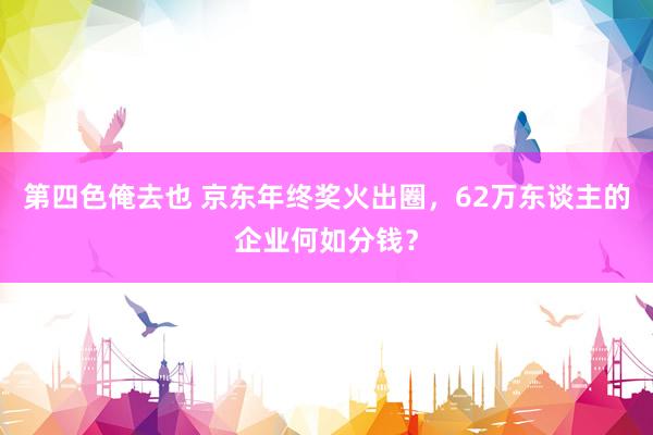 第四色俺去也 京东年终奖火出圈，62万东谈主的企业何如分钱？