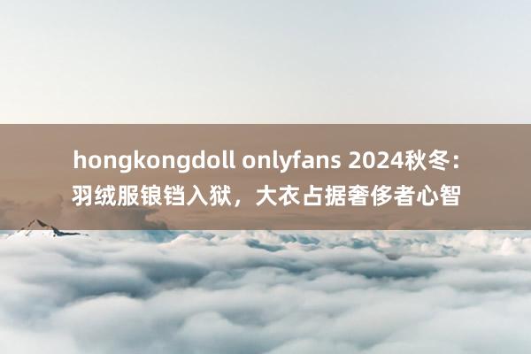 hongkongdoll onlyfans 2024秋冬：羽绒服锒铛入狱，大衣占据奢侈者心智