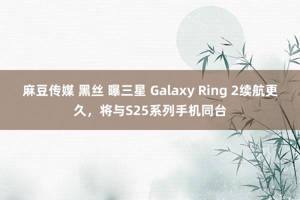 麻豆传媒 黑丝 曝三星 Galaxy Ring 2续航更久，将与S25系列手机同台