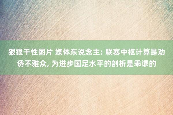 狠狠干性图片 媒体东说念主: 联赛中枢计算是劝诱不雅众， 为进步国足水平的剖析是乖谬的