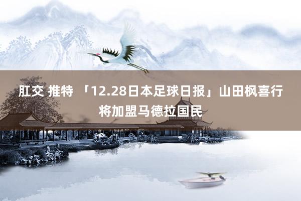 肛交 推特 「12.28日本足球日报」山田枫喜行将加盟马德拉国民