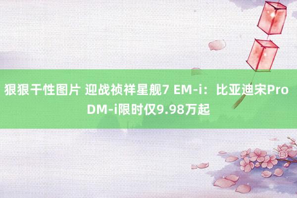 狠狠干性图片 迎战祯祥星舰7 EM-i：比亚迪宋Pro DM-i限时仅9.98万起