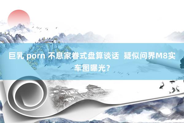 巨乳 porn 不息家眷式盘算谈话  疑似问界M8实车图曝光？