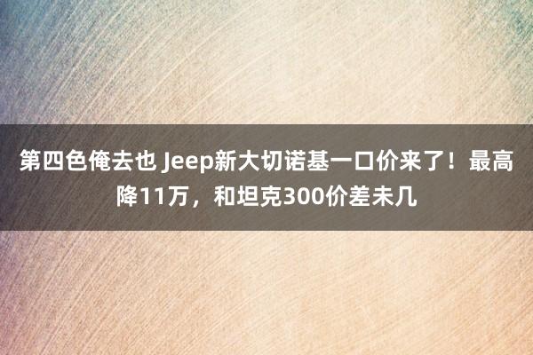 第四色俺去也 Jeep新大切诺基一口价来了！最高降11万，和坦克300价差未几