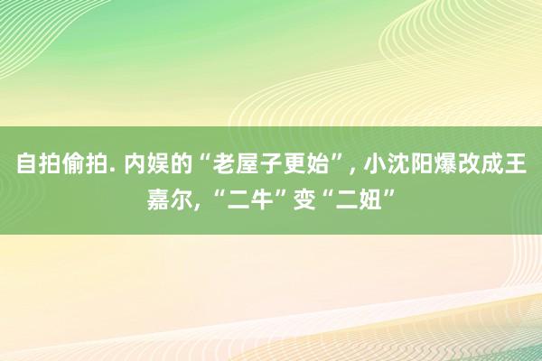 自拍偷拍. 内娱的“老屋子更始”， 小沈阳爆改成王嘉尔， “二牛”变“二妞”