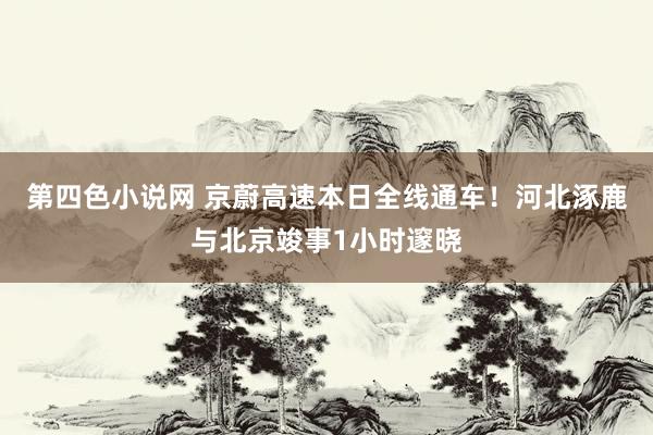 第四色小说网 京蔚高速本日全线通车！河北涿鹿与北京竣事1小时邃晓