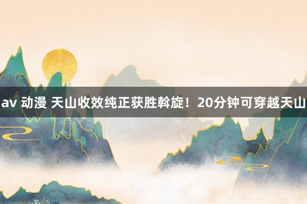 av 动漫 天山收效纯正获胜斡旋！20分钟可穿越天山