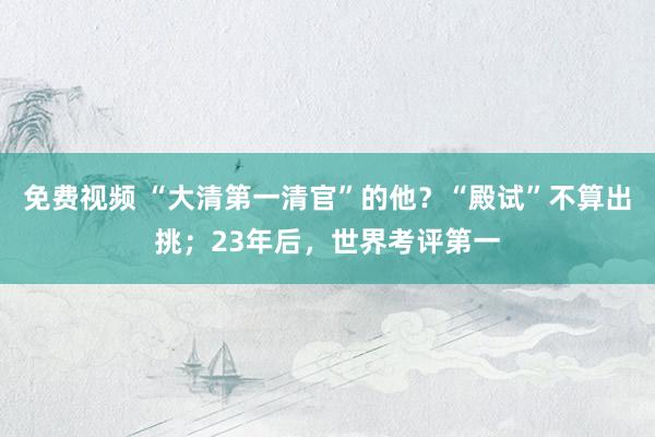 免费视频 “大清第一清官”的他？“殿试”不算出挑；23年后，世界考评第一